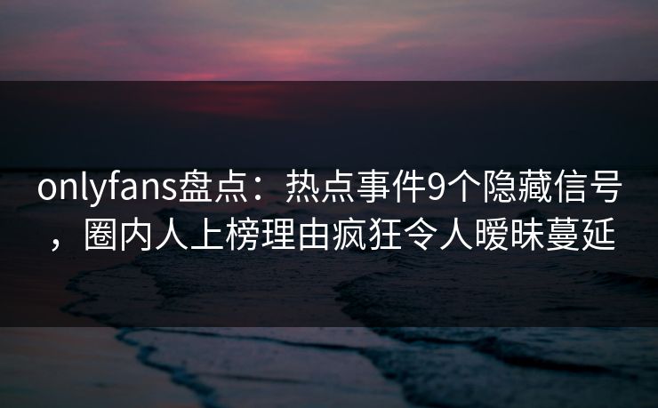 onlyfans盘点：热点事件9个隐藏信号，圈内人上榜理由疯狂令人暧昧蔓延