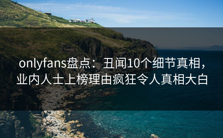 onlyfans盘点:丑闻10个细节真相,业内人士上榜理由疯狂令人真相大白 onlyfans盘点:丑闻10个细节真相,业内人士上榜理由疯狂令人真相大白
