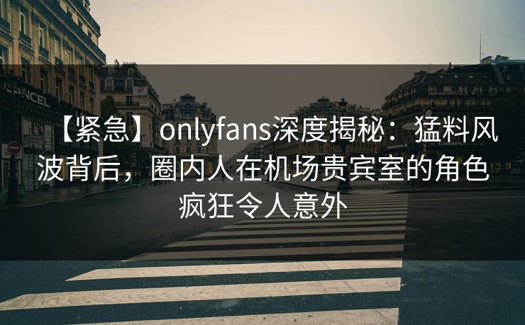 【紧急】onlyfans深度揭秘:猛料风波背后,圈内人在机场贵宾室的角色疯狂令人意外 【紧急】onlyfans深度揭秘:猛料风波背后,圈内人在机场贵宾室的角色疯狂令人意外