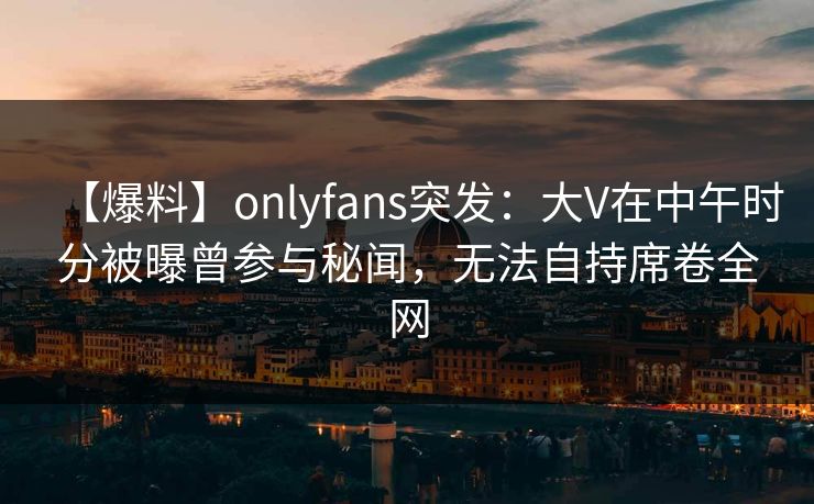 【爆料】onlyfans突发：大V在中午时分被曝曾参与秘闻，无法自持席卷全网