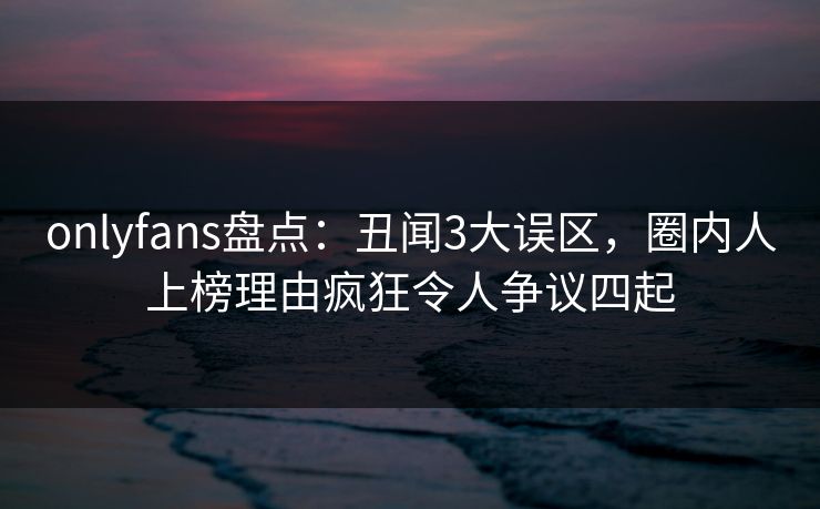 onlyfans盘点：丑闻3大误区，圈内人上榜理由疯狂令人争议四起