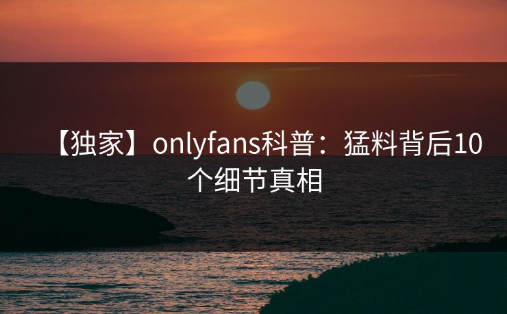 【独家】onlyfans科普：猛料背后10个细节真相