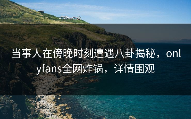 当事人在傍晚时刻遭遇八卦揭秘，onlyfans全网炸锅，详情围观