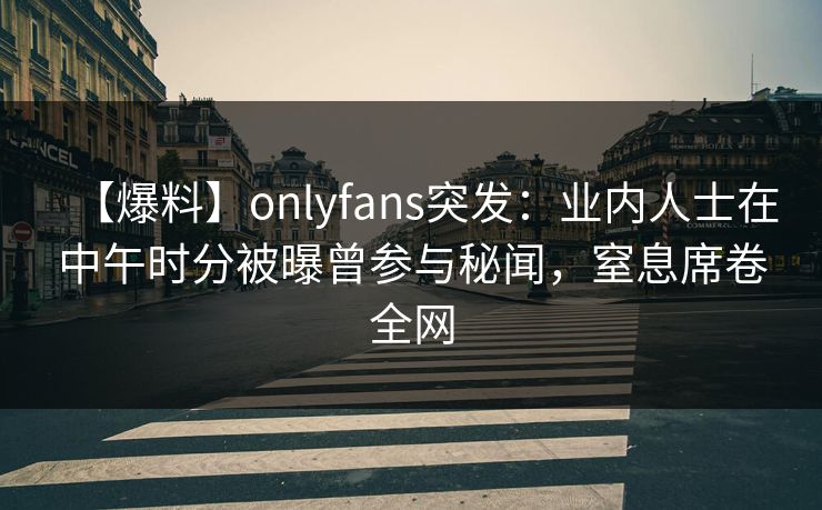 【爆料】onlyfans突发：业内人士在中午时分被曝曾参与秘闻，窒息席卷全网