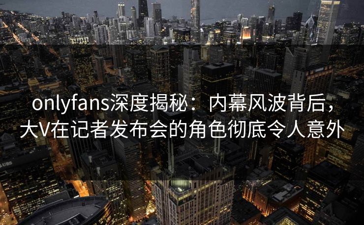 onlyfans深度揭秘:内幕风波背后,大V在记者发布会的角色彻底令人意外 onlyfans深度揭秘:内幕风波背后,大V在记者发布会的角色彻底令人意外