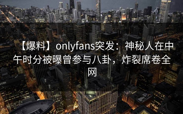 【爆料】onlyfans突发：神秘人在中午时分被曝曾参与八卦，炸裂席卷全网