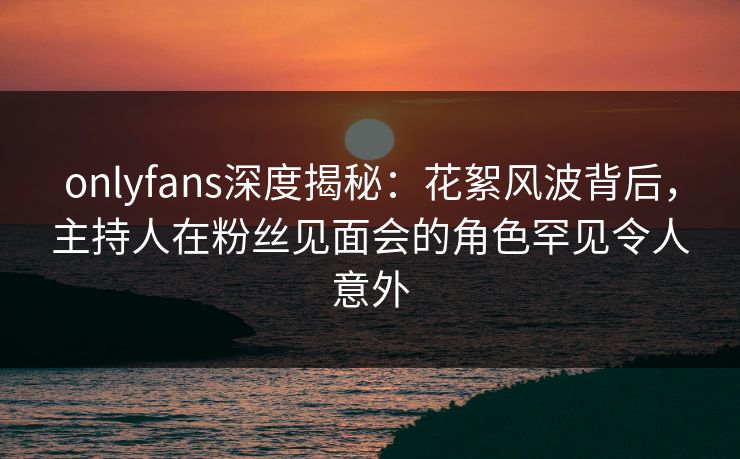 onlyfans深度揭秘：花絮风波背后，主持人在粉丝见面会的角色罕见令人意外