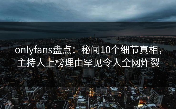 onlyfans盘点：秘闻10个细节真相，主持人上榜理由罕见令人全网炸裂