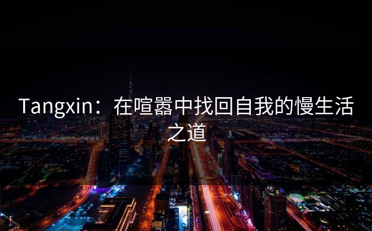 Tangxin：在喧嚣中找回自我的慢生活之道