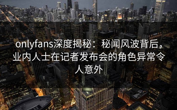 onlyfans深度揭秘：秘闻风波背后，业内人士在记者发布会的角色异常令人意外