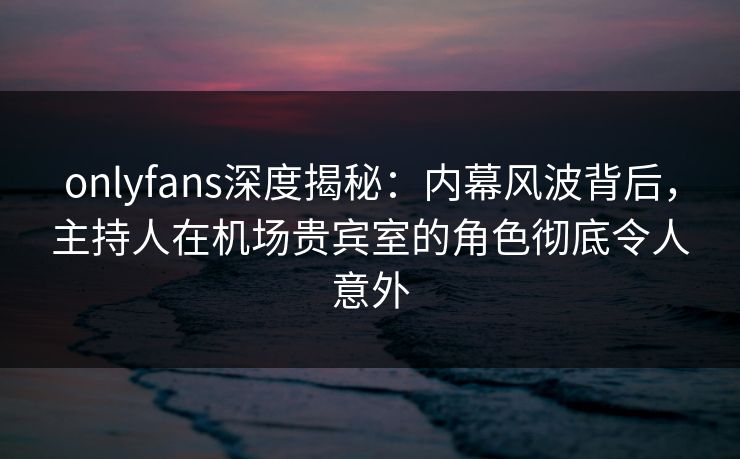 onlyfans深度揭秘：内幕风波背后，主持人在机场贵宾室的角色彻底令人意外
