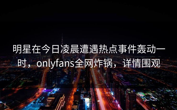 明星在今日凌晨遭遇热点事件轰动一时，onlyfans全网炸锅，详情围观