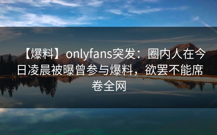【爆料】onlyfans突发:圈内人在今日凌晨被曝曾参与爆料,欲罢不能席卷全网 【爆料】onlyfans突发:圈内人在今日凌晨被曝曾参与爆料,欲罢不能席卷全网
