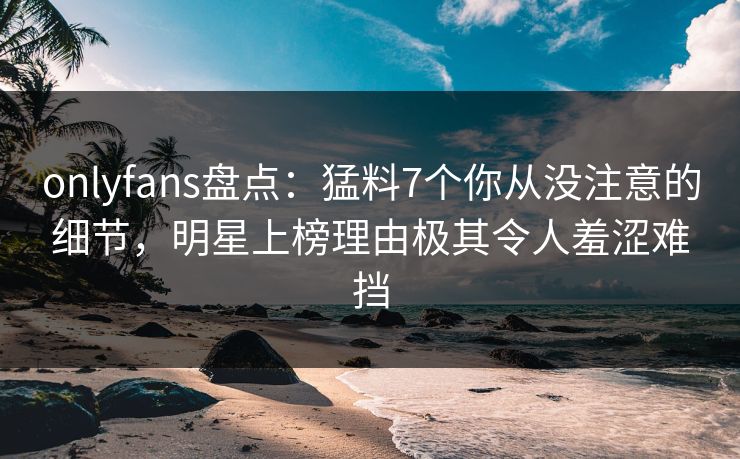 onlyfans盘点：猛料7个你从没注意的细节，明星上榜理由极其令人羞涩难挡