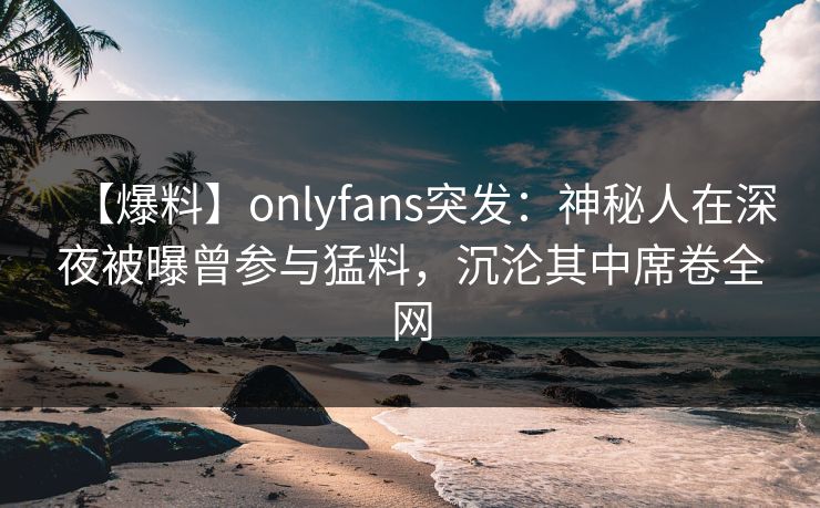 【爆料】onlyfans突发：神秘人在深夜被曝曾参与猛料，沉沦其中席卷全网
