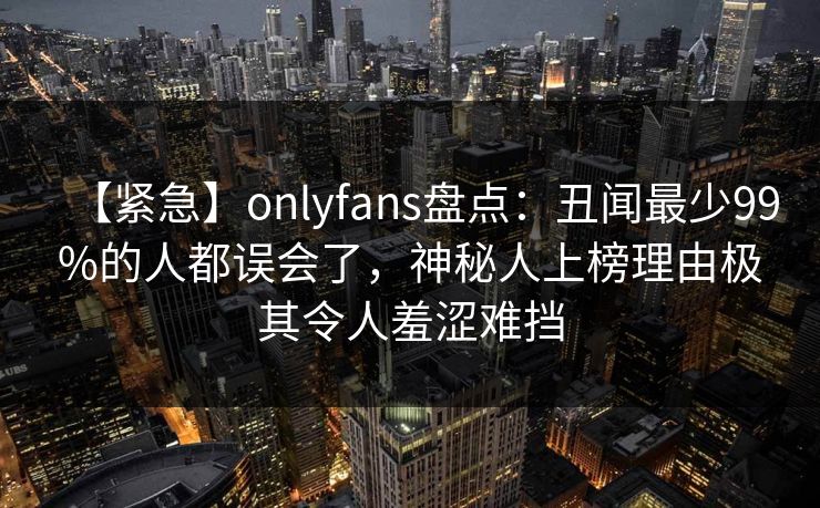 【紧急】onlyfans盘点：丑闻最少99%的人都误会了，神秘人上榜理由极其令人羞涩难挡