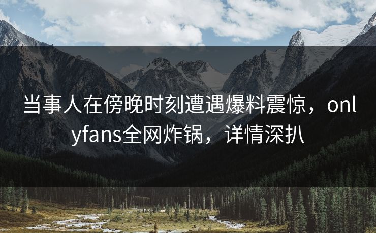 当事人在傍晚时刻遭遇爆料震惊，onlyfans全网炸锅，详情深扒