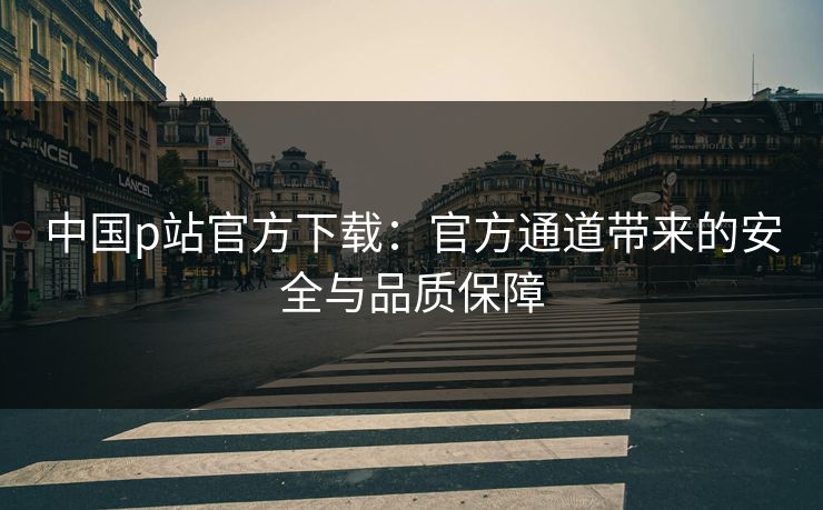 中国p站官方下载:官方通道带来的安全与品质保障 中国p站官方下载:官方通道带来的安全与品质保障
