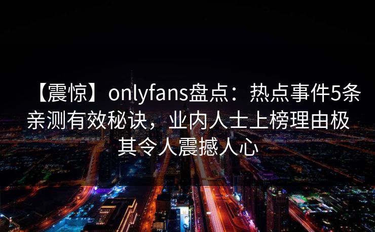【震惊】onlyfans盘点:热点事件5条亲测有效秘诀,业内人士上榜理由极其令人震撼人心 【震惊】onlyfans盘点:热点事件5条亲测有效秘诀,业内人士上榜理由极其令人震撼人心