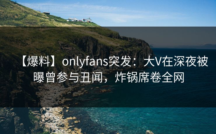 【爆料】onlyfans突发：大V在深夜被曝曾参与丑闻，炸锅席卷全网