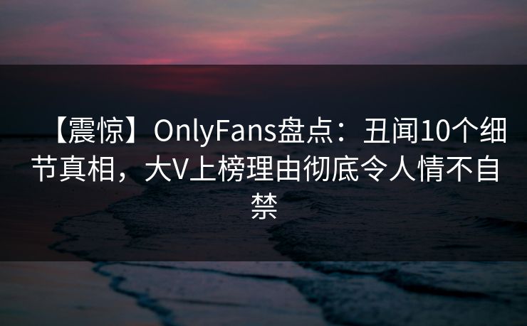 【震惊】OnlyFans盘点：丑闻10个细节真相，大V上榜理由彻底令人情不自禁