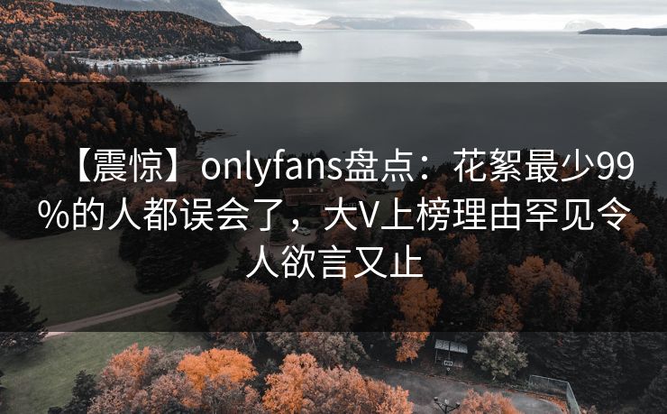 【震惊】onlyfans盘点：花絮最少99%的人都误会了，大V上榜理由罕见令人欲言又止