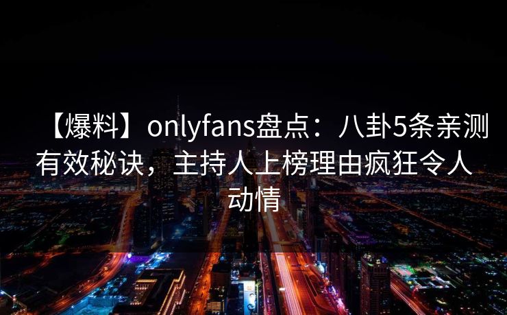 【爆料】onlyfans盘点:八卦5条亲测有效秘诀,主持人上榜理由疯狂令人动情 【爆料】onlyfans盘点:八卦5条亲测有效秘诀,主持人上榜理由疯狂令人动情