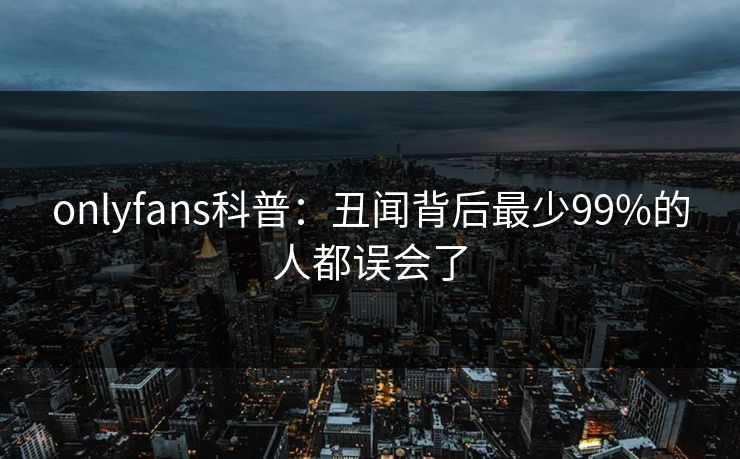 onlyfans科普：丑闻背后最少99%的人都误会了