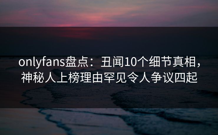 onlyfans盘点：丑闻10个细节真相，神秘人上榜理由罕见令人争议四起