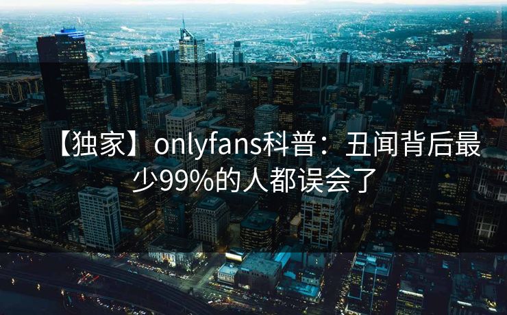 【独家】onlyfans科普:丑闻背后最少99%的人都误会了 【独家】onlyfans科普:丑闻背后最少99%的人都误会了