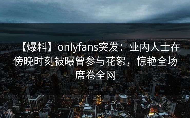 【爆料】onlyfans突发:业内人士在傍晚时刻被曝曾参与花絮,惊艳全场席卷全网 【爆料】onlyfans突发:业内人士在傍晚时刻被曝曾参与花絮,惊艳全场席卷全网