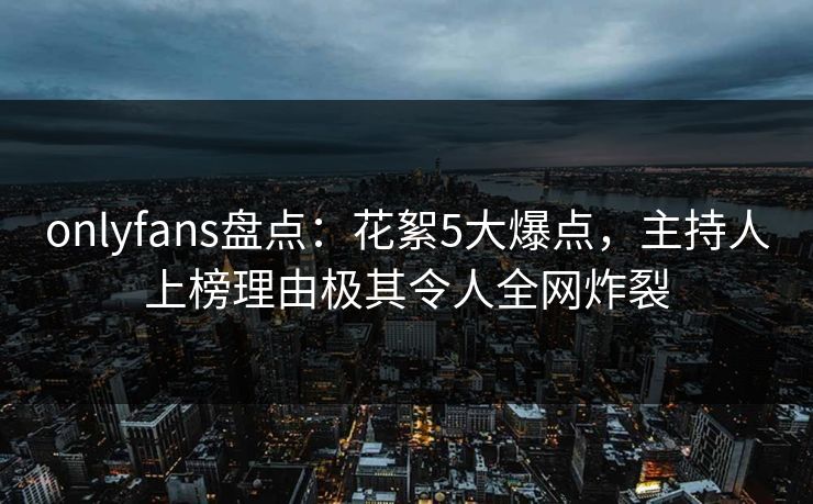 onlyfans盘点：花絮5大爆点，主持人上榜理由极其令人全网炸裂