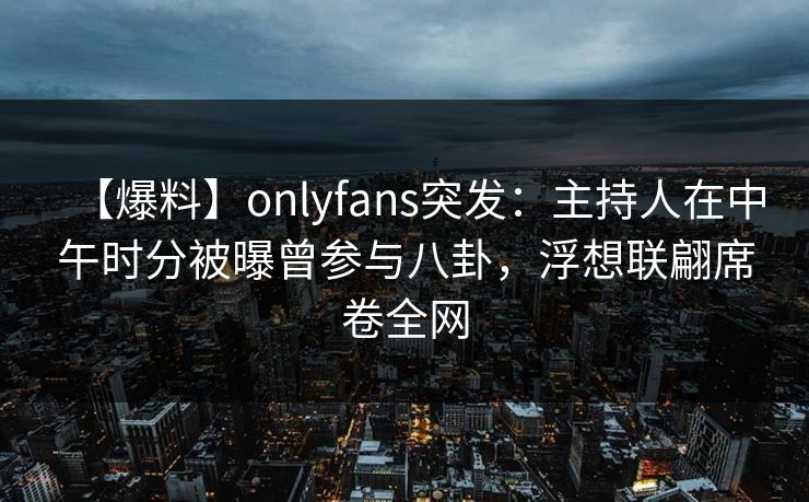 【爆料】onlyfans突发：主持人在中午时分被曝曾参与八卦，浮想联翩席卷全网