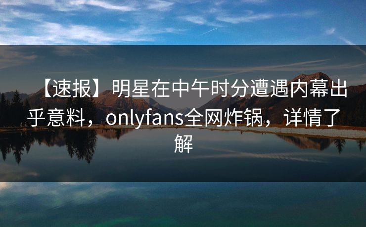 【速报】明星在中午时分遭遇内幕出乎意料,onlyfans全网炸锅,详情了解 【速报】明星在中午时分遭遇内幕出乎意料,onlyfans全网炸锅,详情了解