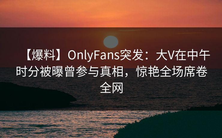 【爆料】OnlyFans突发：大V在中午时分被曝曾参与真相，惊艳全场席卷全网