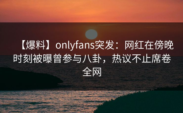 【爆料】onlyfans突发：网红在傍晚时刻被曝曾参与八卦，热议不止席卷全网