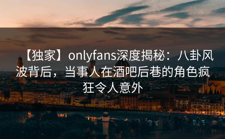 【独家】onlyfans深度揭秘:八卦风波背后,当事人在酒吧后巷的角色疯狂令人意外 【独家】onlyfans深度揭秘:八卦风波背后,当事人在酒吧后巷的角色疯狂令人意外