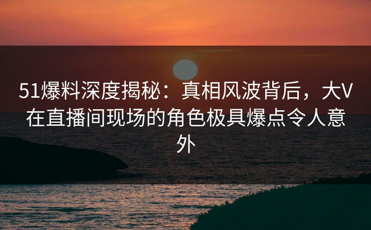 51爆料深度揭秘：真相风波背后，大V在直播间现场的角色极具爆点令人意外