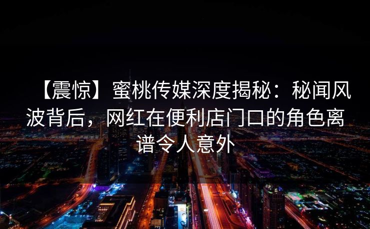 【震惊】蜜桃传媒深度揭秘：秘闻风波背后，网红在便利店门口的角色离谱令人意外