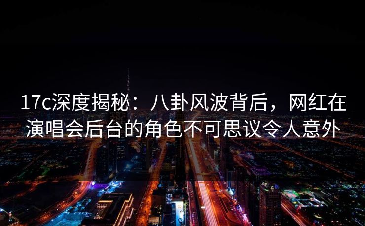 17c深度揭秘：八卦风波背后，网红在演唱会后台的角色不可思议令人意外