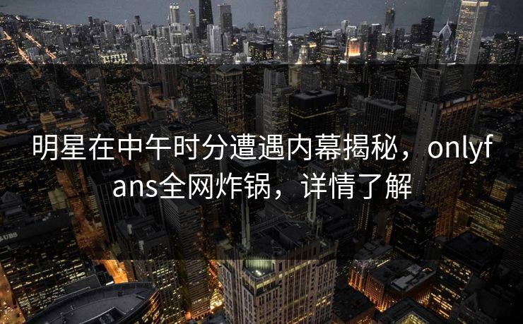 明星在中午时分遭遇内幕揭秘,onlyfans全网炸锅,详情了解 明星在中午时分遭遇内幕揭秘,onlyfans全网炸锅,详情了解