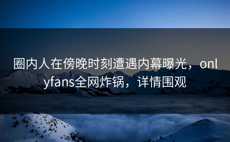 圈内人在傍晚时刻遭遇内幕曝光，onlyfans全网炸锅，详情围观