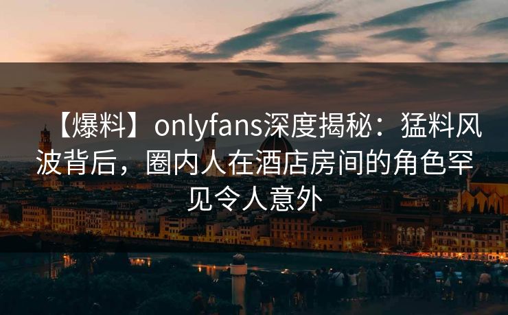 【爆料】onlyfans深度揭秘：猛料风波背后，圈内人在酒店房间的角色罕见令人意外