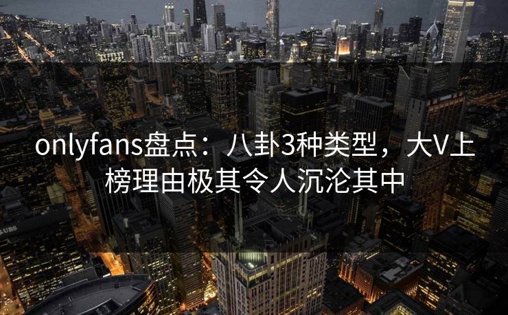 onlyfans盘点：八卦3种类型，大V上榜理由极其令人沉沦其中