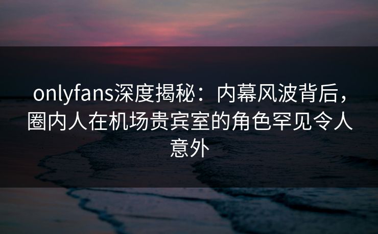 onlyfans深度揭秘：内幕风波背后，圈内人在机场贵宾室的角色罕见令人意外