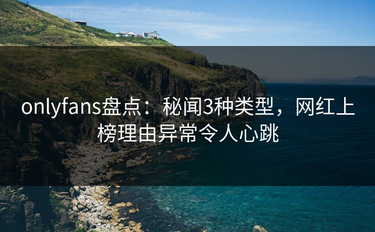 onlyfans盘点：秘闻3种类型，网红上榜理由异常令人心跳
