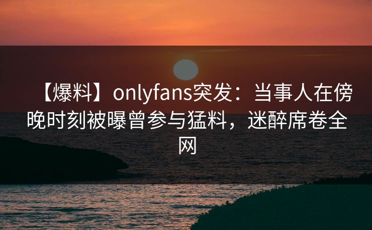 【爆料】onlyfans突发：当事人在傍晚时刻被曝曾参与猛料，迷醉席卷全网