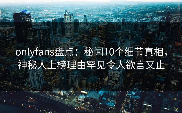 onlyfans盘点:秘闻10个细节真相,神秘人上榜理由罕见令人欲言又止 onlyfans盘点:秘闻10个细节真相,神秘人上榜理由罕见令人欲言又止