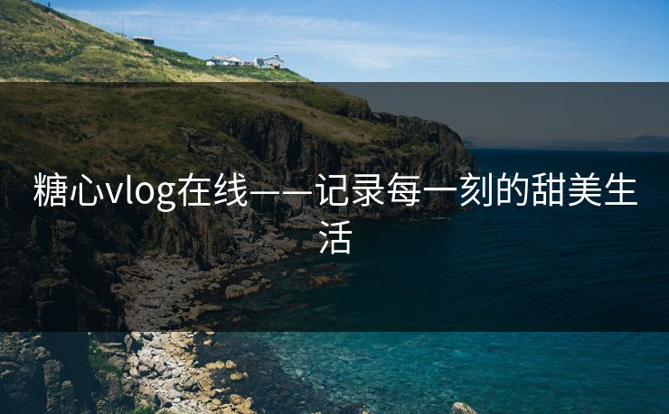 糖心vlog在线——记录每一刻的甜美生活