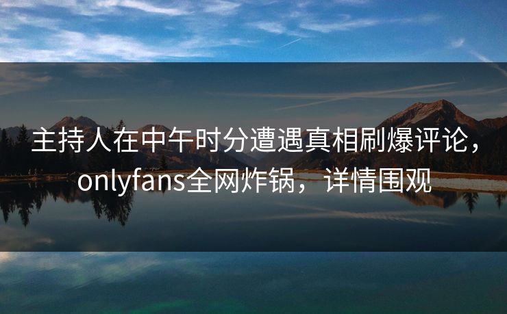 主持人在中午时分遭遇真相刷爆评论，onlyfans全网炸锅，详情围观